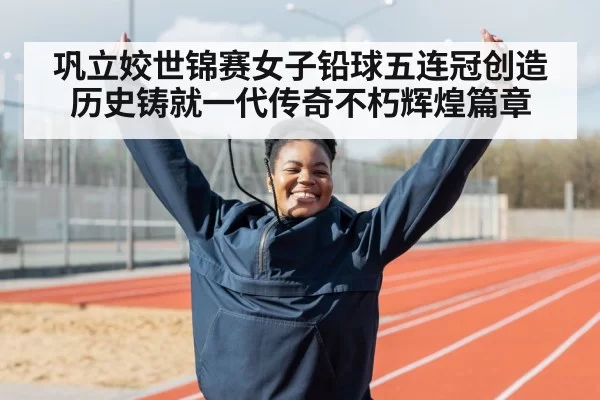 巩立姣世锦赛女子铅球五连冠创造历史铸就一代传奇不朽辉煌篇章