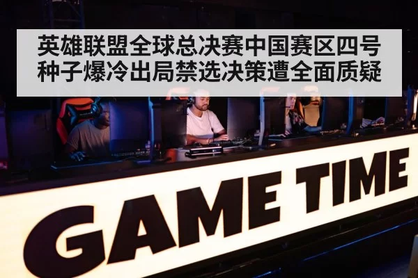 英雄联盟全球总决赛中国赛区四号种子爆冷出局禁选决策遭全面质疑