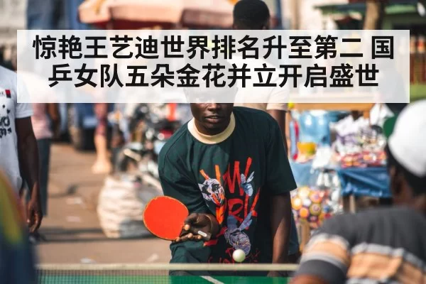 惊艳王艺迪世界排名升至第二 国乒女队五朵金花并立开启盛世