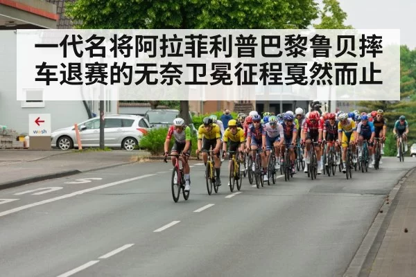 一代名将阿拉菲利普巴黎鲁贝摔车退赛的无奈卫冕征程戛然而止