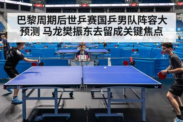 巴黎周期后世乒赛国乒男队阵容大预测 马龙樊振东去留成关键焦点