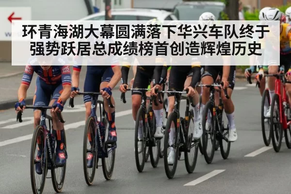 环青海湖大幕圆满落下华兴车队终于强势跃居总成绩榜首创造辉煌历史
