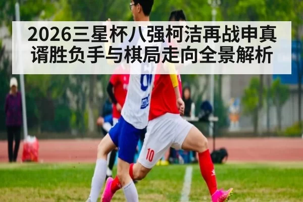 2026三星杯八强柯洁再战申真谞胜负手与棋局走向全景解析