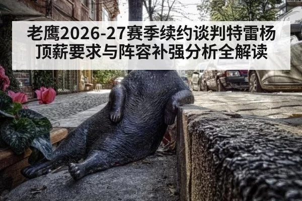 老鹰2026-27赛季续约谈判特雷杨顶薪要求与阵容补强分析全解读